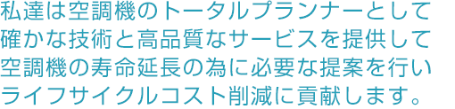 私達は空機器のトータルプランナーとして確かな技術と高品質なサービスを提供して空調機器の寿命延長の為に必要な提案を行いライフサイクルコスト削減に貢献します。